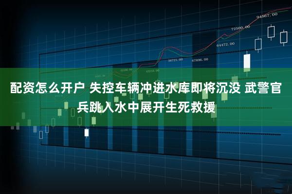 配资怎么开户 失控车辆冲进水库即将沉没 武警官兵跳入水中展开生死救援