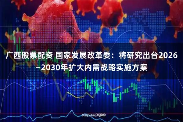广西股票配资 国家发展改革委：将研究出台2026—2030年扩大内需战略实施方案