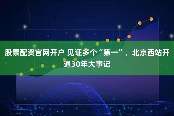 股票配资官网开户 见证多个“第一”，北京西站开通30年大事记