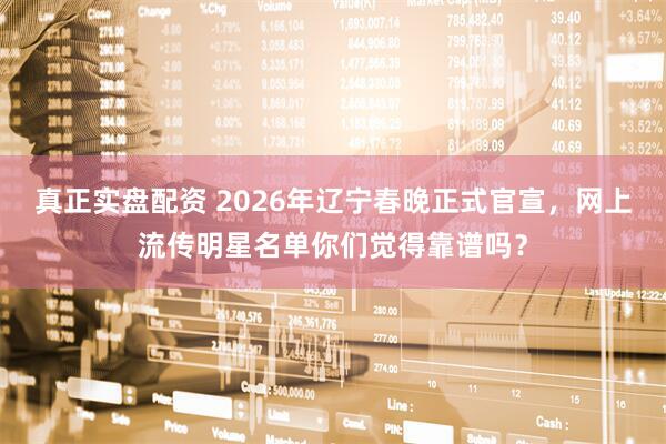 真正实盘配资 2026年辽宁春晚正式官宣，网上流传明星名单你们觉得靠谱吗？