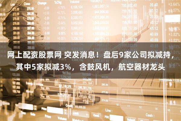 网上配资股票网 突发消息！盘后9家公司拟减持，其中5家拟减3%，含鼓风机，航空器材龙头