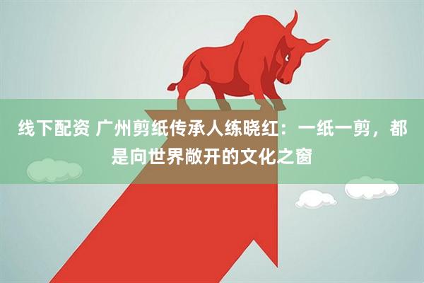 线下配资 广州剪纸传承人练晓红：一纸一剪，都是向世界敞开的文化之窗