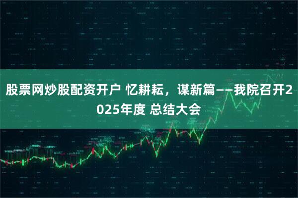 股票网炒股配资开户 忆耕耘，谋新篇——我院召开2025年度 总结大会