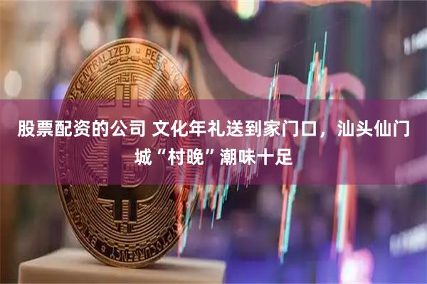 股票配资的公司 文化年礼送到家门口，汕头仙门城“村晚”潮味十足