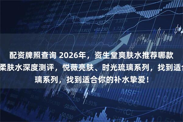 配资牌照查询 2026年，资生堂爽肤水推荐哪款？三款热门明星柔肤水深度测评，悦薇亮肤、时光琉璃系列，找到适合你的补水挚爱！
