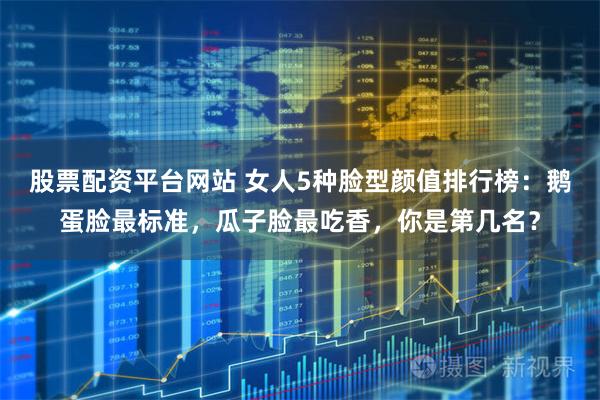 股票配资平台网站 女人5种脸型颜值排行榜：鹅蛋脸最标准，瓜子脸最吃香，你是第几名？