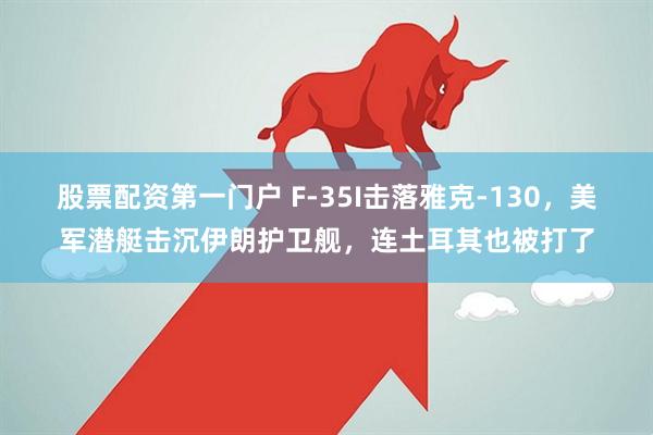 股票配资第一门户 F-35I击落雅克-130，美军潜艇击沉伊朗护卫舰，连土耳其也被打了