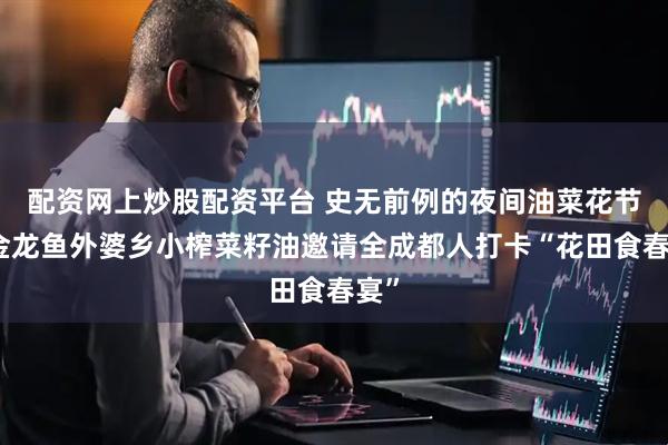 配资网上炒股配资平台 史无前例的夜间油菜花节！金龙鱼外婆乡小榨菜籽油邀请全成都人打卡“花田食春宴”