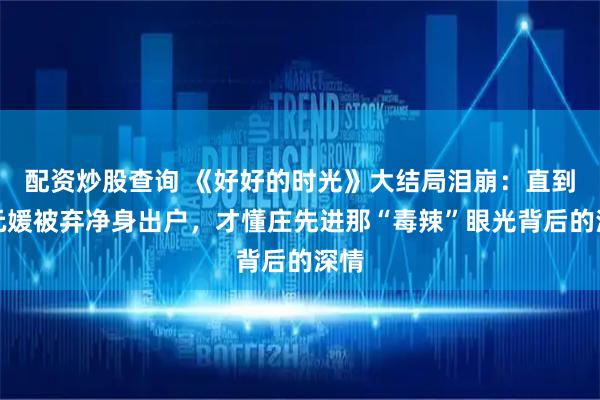配资炒股查询 《好好的时光》大结局泪崩：直到王元媛被弃净身出户，才懂庄先进那“毒辣”眼光背后的深情