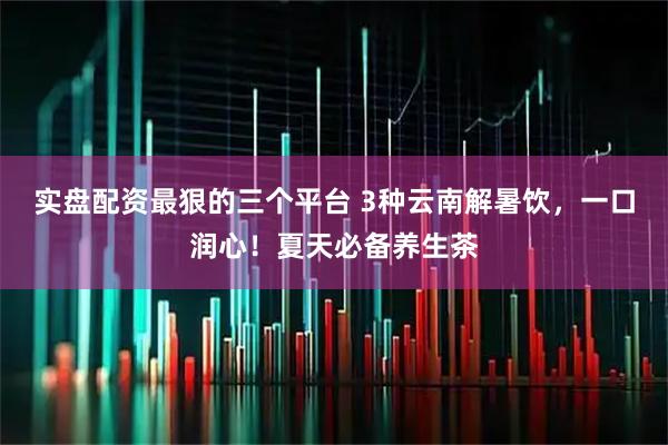 实盘配资最狠的三个平台 3种云南解暑饮，一口润心！夏天必备养生茶