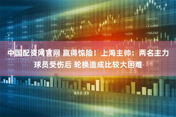 中国配资网官网 赢得惊险！上海主帅：两名主力球员受伤后 轮换造成比较大困难