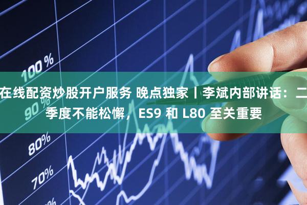 在线配资炒股开户服务 晚点独家丨李斌内部讲话：二季度不能松懈，ES9 和 L80 至关重要