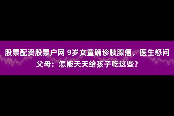 股票配资股票户网 9岁女童确诊胰腺癌，医生怒问父母：怎能天天给孩子吃这些？